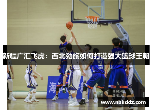 新疆广汇飞虎:西北劲旅如何打造强大篮球王朝