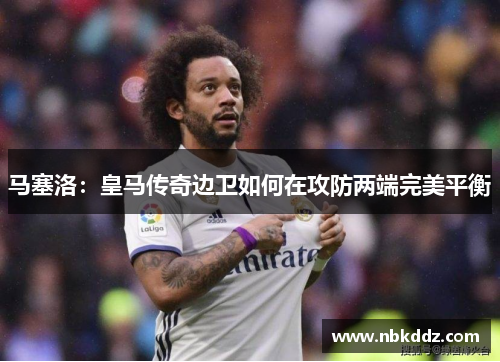 马塞洛:皇马传奇边卫如何在攻防两端完美平衡