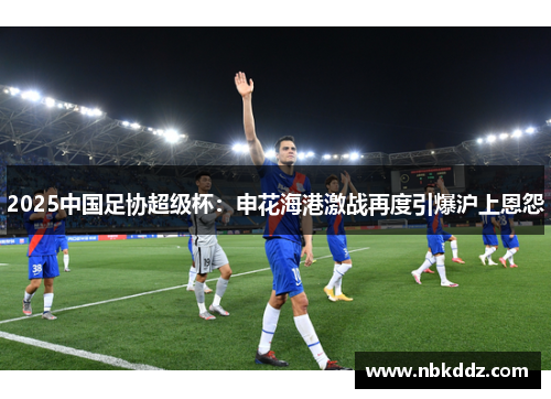 2025中国足协超级杯:申花海港激战再度引爆沪上恩怨