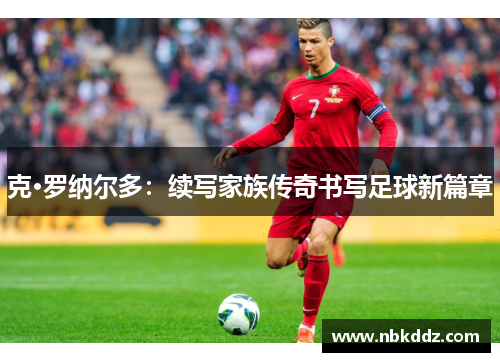 克·罗纳尔多:续写家族传奇书写足球新篇章 克·罗纳尔多:续写家族传奇书写足球新篇章