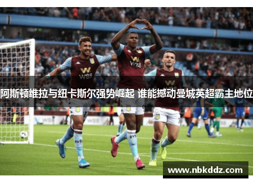 阿斯顿维拉与纽卡斯尔强势崛起 谁能撼动曼城英超霸主地位 阿斯顿维拉与纽卡斯尔强势崛起 谁能撼动曼城英超霸主地位