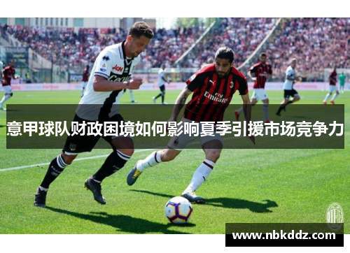 意甲球队财政困境如何影响夏季引援市场竞争力 意甲球队财政困境如何影响夏季引援市场竞争力